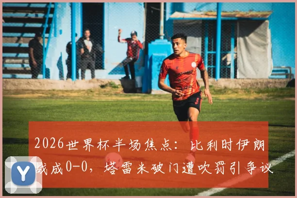 2026世界杯半场焦点:比利时伊朗战成0-0,塔雷米破门遭吹罚引争议,卢卡库染黄引爆火药味