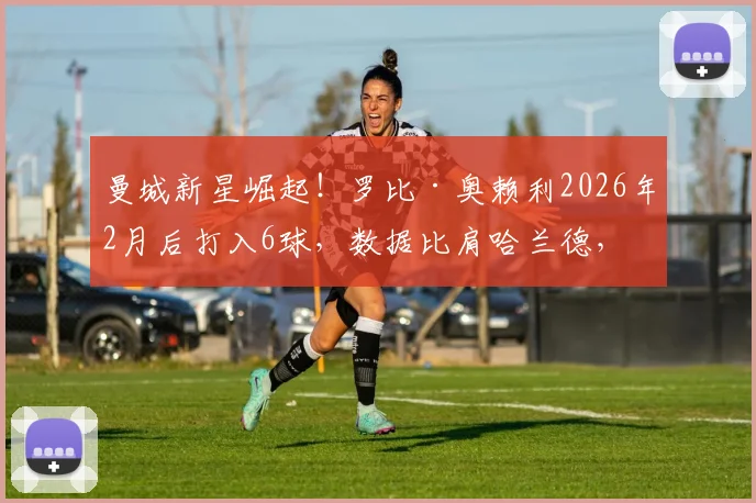 曼城新星崛起!罗比·奥赖利2026年2月后打入6球,数据比肩哈兰德,详细解析其近期爆发表现