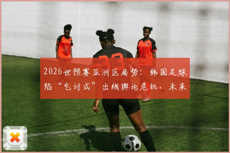 2026世预赛亚洲区局势：韩国足球陷“乞讨式”出线舆论危机，未来前景几何？
