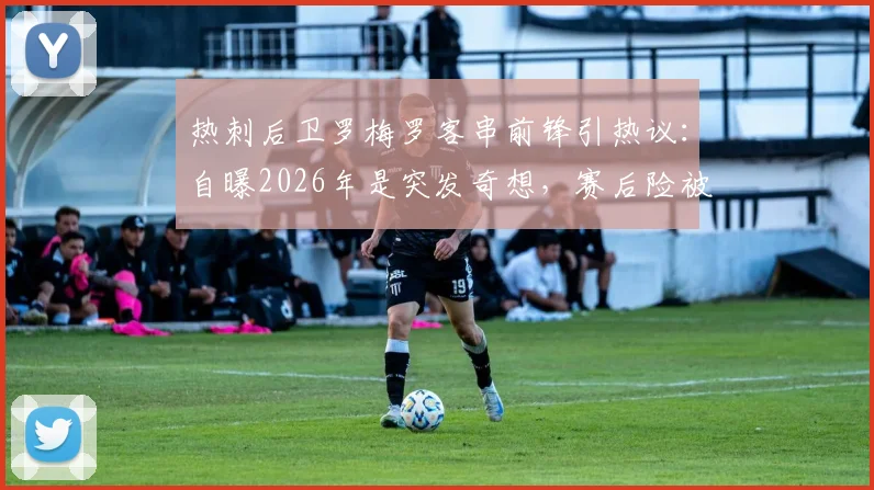 热刺后卫罗梅罗客串前锋引热议：自曝2026年是突发奇想，赛后险被队友“骂”惨，效果究竟如何？