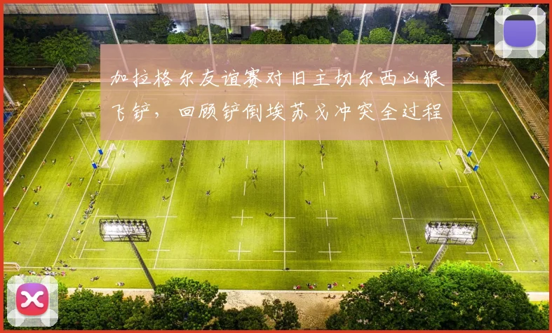 加拉格尔友谊赛对旧主切尔西凶狠飞铲,回顾铲倒埃苏戈冲突全过程与后续争议