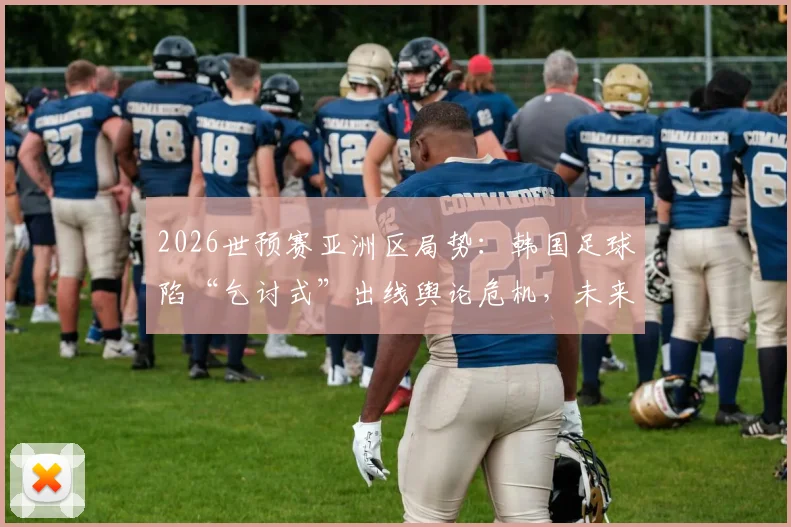 2026世预赛亚洲区局势：韩国足球陷“乞讨式”出线舆论危机，未来前景几何？