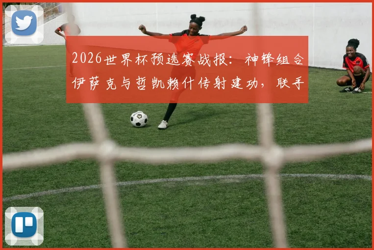 2026世界杯预选赛战报:神锋组合伊萨克与哲凯赖什传射建功,联手击溃突尼斯防线,附全场进球视频回顾